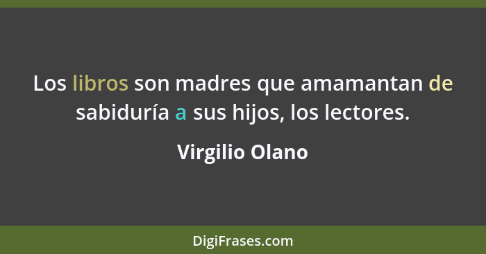 Los libros son madres que amamantan de sabiduría a sus hijos, los lectores.... - Virgilio Olano