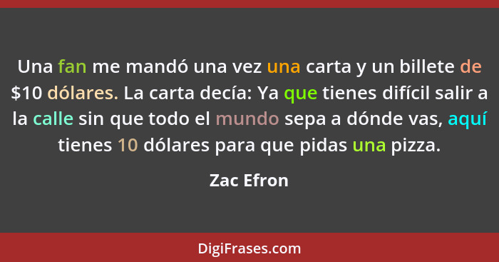 Una fan me mandó una vez una carta y un billete de $10 dólares. La carta decía: Ya que tienes difícil salir a la calle sin que todo el mun... - Zac Efron