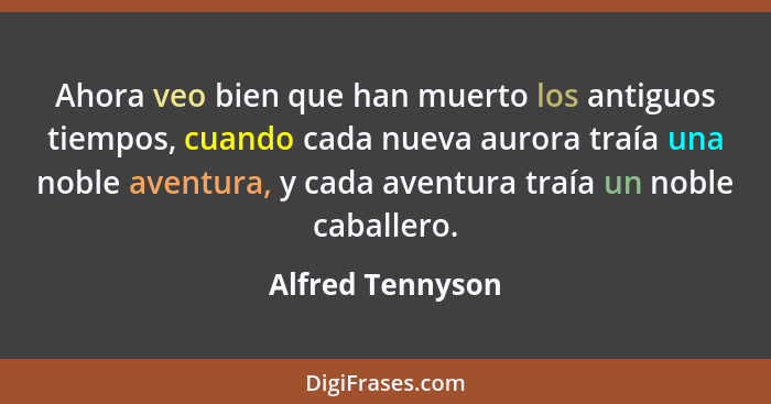 Ahora veo bien que han muerto los antiguos tiempos, cuando cada nueva aurora traía una noble aventura, y cada aventura traía un nobl... - Alfred Tennyson