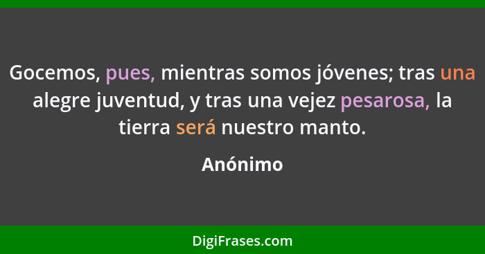 Gocemos, pues, mientras somos jóvenes; tras una alegre juventud, y tras una vejez pesarosa, la tierra será nuestro manto.... - Anónimo