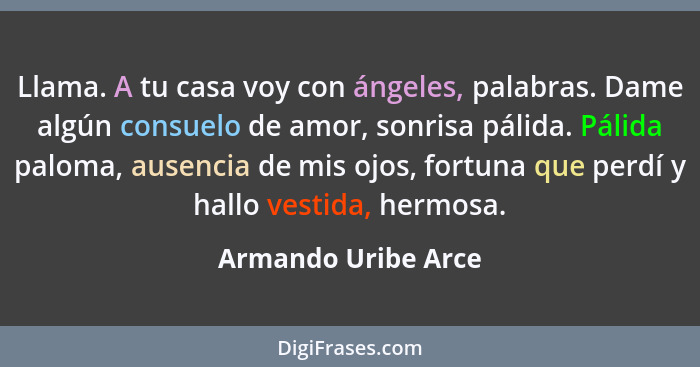 Llama. A tu casa voy con ángeles, palabras. Dame algún consuelo de amor, sonrisa pálida. Pálida paloma, ausencia de mis ojos, for... - Armando Uribe Arce