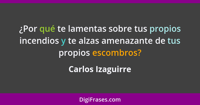 ¿Por qué te lamentas sobre tus propios incendios y te alzas amenazante de tus propios escombros?... - Carlos Izaguirre