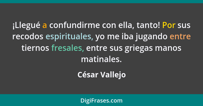 ¡Llegué a confundirme con ella, tanto! Por sus recodos espirituales, yo me iba jugando entre tiernos fresales, entre sus griegas manos... - César Vallejo