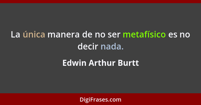 La única manera de no ser metafísico es no decir nada.... - Edwin Arthur Burtt