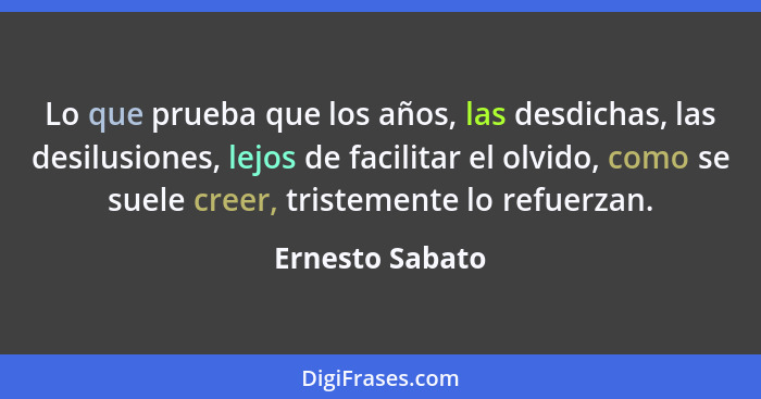 Lo que prueba que los años, las desdichas, las desilusiones, lejos de facilitar el olvido, como se suele creer, tristemente lo refuer... - Ernesto Sabato