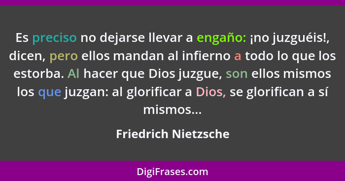 Es preciso no dejarse llevar a engaño: ¡no juzguéis!, dicen, pero ellos mandan al infierno a todo lo que los estorba. Al hacer q... - Friedrich Nietzsche