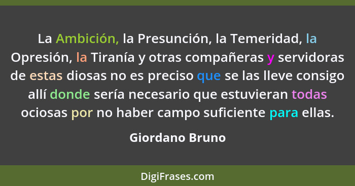 La Ambición, la Presunción, la Temeridad, la Opresión, la Tiranía y otras compañeras y servidoras de estas diosas no es preciso que s... - Giordano Bruno