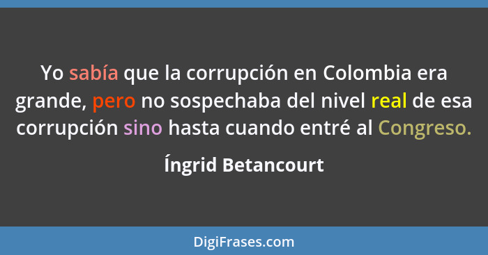 Yo sabía que la corrupción en Colombia era grande, pero no sospechaba del nivel real de esa corrupción sino hasta cuando entré al... - Íngrid Betancourt