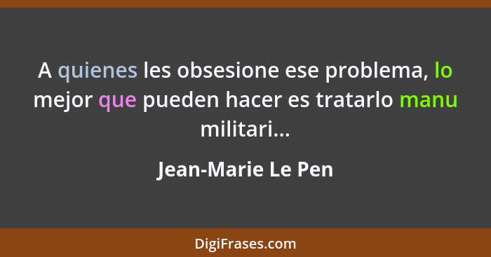 A quienes les obsesione ese problema, lo mejor que pueden hacer es tratarlo manu militari...... - Jean-Marie Le Pen