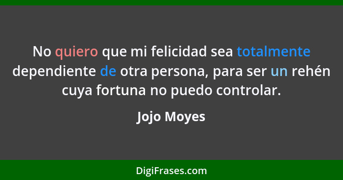 No quiero que mi felicidad sea totalmente dependiente de otra persona, para ser un rehén cuya fortuna no puedo controlar.... - Jojo Moyes