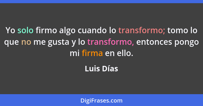 Yo solo firmo algo cuando lo transformo; tomo lo que no me gusta y lo transformo, entonces pongo mi firma en ello.... - Luis Días