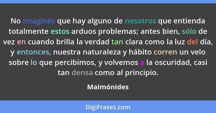 No imagines que hay alguno de nosotros que entienda totalmente estos arduos problemas; antes bien, sólo de vez en cuando brilla la verdad... - Maimónides