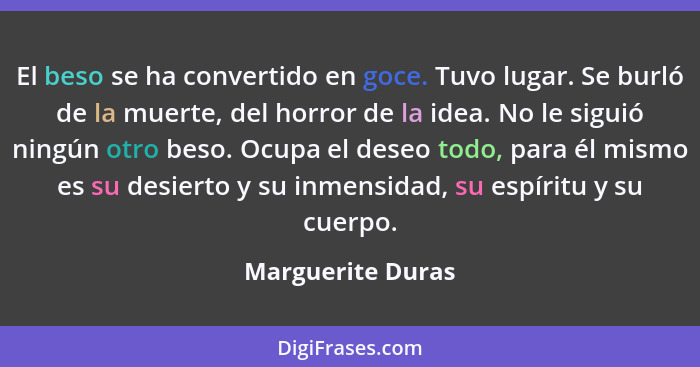 El beso se ha convertido en goce. Tuvo lugar. Se burló de la muerte, del horror de la idea. No le siguió ningún otro beso. Ocupa el... - Marguerite Duras