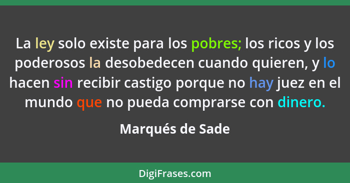 La ley solo existe para los pobres; los ricos y los poderosos la desobedecen cuando quieren, y lo hacen sin recibir castigo porque n... - Marqués de Sade