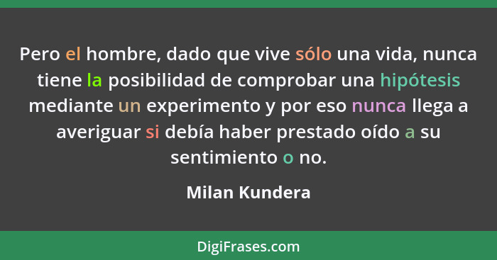 Pero el hombre, dado que vive sólo una vida, nunca tiene la posibilidad de comprobar una hipótesis mediante un experimento y por eso n... - Milan Kundera