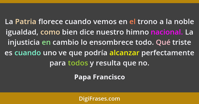 La Patria florece cuando vemos en el trono a la noble igualdad, como bien dice nuestro himno nacional. La injusticia en cambio lo ens... - Papa Francisco