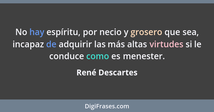 No hay espíritu, por necio y grosero que sea, incapaz de adquirir las más altas virtudes si le conduce como es menester.... - René Descartes