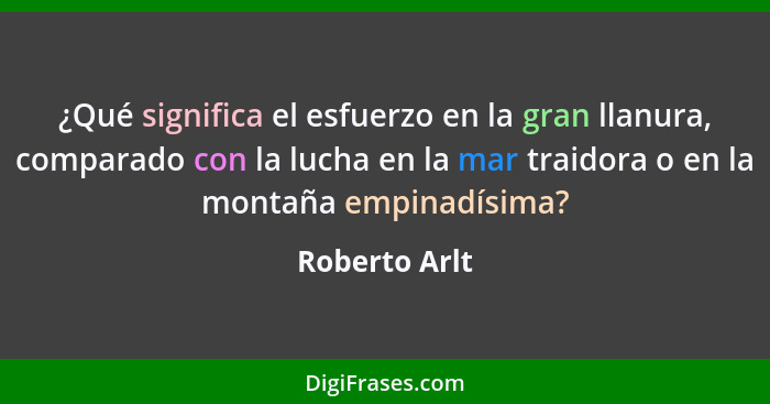 ¿Qué significa el esfuerzo en la gran llanura, comparado con la lucha en la mar traidora o en la montaña empinadísima?... - Roberto Arlt