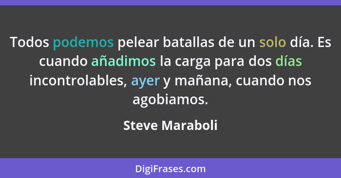 Todos podemos pelear batallas de un solo día. Es cuando añadimos la carga para dos días incontrolables, ayer y mañana, cuando nos ago... - Steve Maraboli