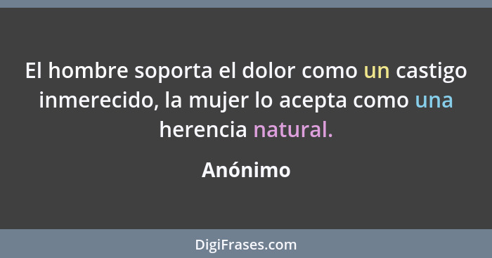 El hombre soporta el dolor como un castigo inmerecido, la mujer lo acepta como una herencia natural.... - Anónimo