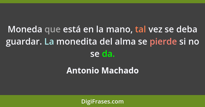 Moneda que está en la mano, tal vez se deba guardar. La monedita del alma se pierde si no se da.... - Antonio Machado