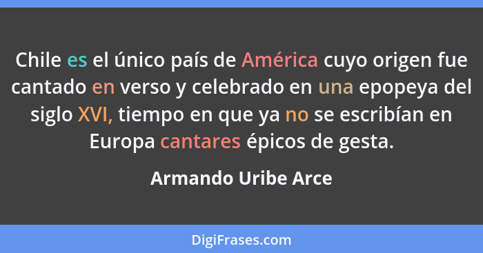 Chile es el único país de América cuyo origen fue cantado en verso y celebrado en una epopeya del siglo XVI, tiempo en que ya no... - Armando Uribe Arce