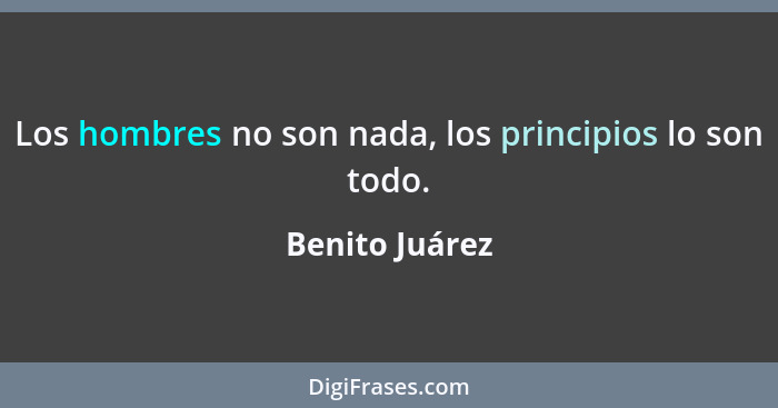Los hombres no son nada, los principios lo son todo.... - Benito Juárez