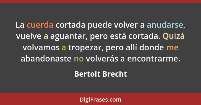 La cuerda cortada puede volver a anudarse, vuelve a aguantar, pero está cortada. Quizá volvamos a tropezar, pero allí donde me abando... - Bertolt Brecht