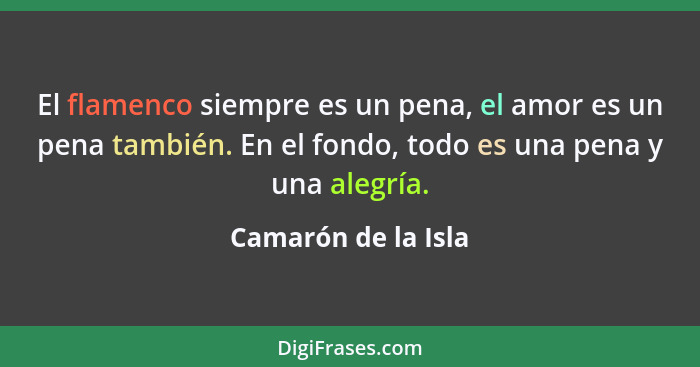 El flamenco siempre es un pena, el amor es un pena también. En el fondo, todo es una pena y una alegría.... - Camarón de la Isla