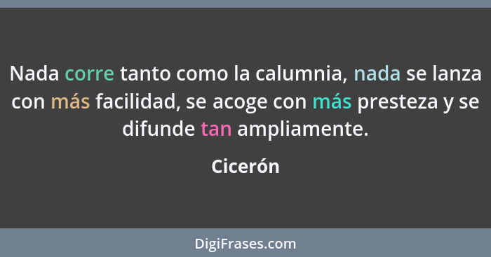 Nada corre tanto como la calumnia, nada se lanza con más facilidad, se acoge con más presteza y se difunde tan ampliamente.... - Cicerón