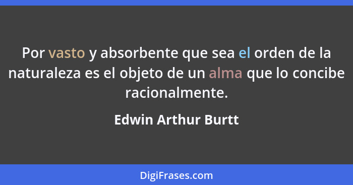 Por vasto y absorbente que sea el orden de la naturaleza es el objeto de un alma que lo concibe racionalmente.... - Edwin Arthur Burtt