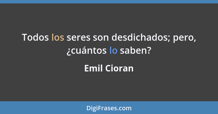 Todos los seres son desdichados; pero, ¿cuántos lo saben?... - Emil Cioran