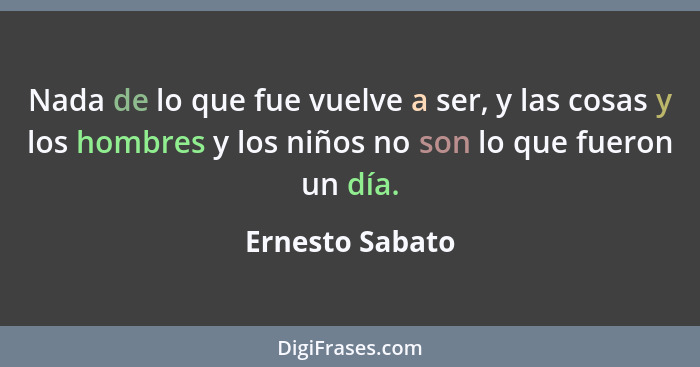 Nada de lo que fue vuelve a ser, y las cosas y los hombres y los niños no son lo que fueron un día.... - Ernesto Sabato