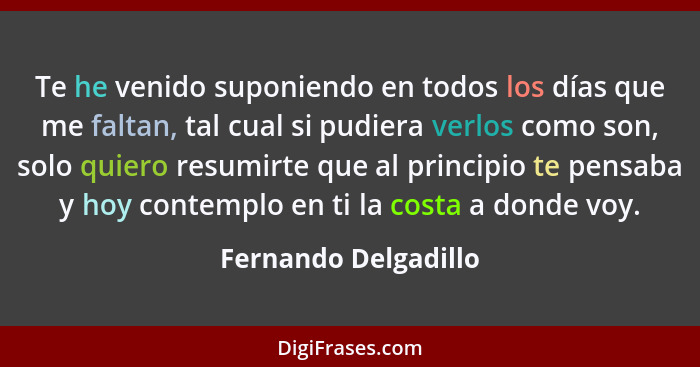 Te he venido suponiendo en todos los días que me faltan, tal cual si pudiera verlos como son, solo quiero resumirte que al princ... - Fernando Delgadillo