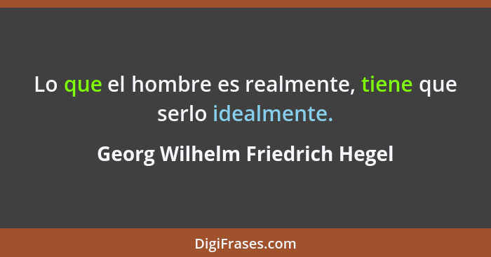 Lo que el hombre es realmente, tiene que serlo idealmente.... - Georg Wilhelm Friedrich Hegel