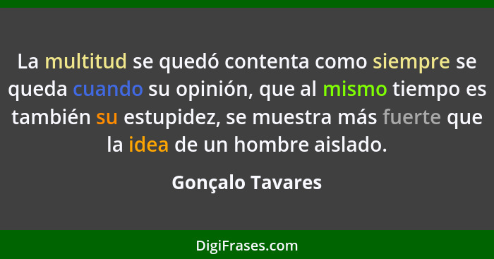 La multitud se quedó contenta como siempre se queda cuando su opinión, que al mismo tiempo es también su estupidez, se muestra más f... - Gonçalo Tavares