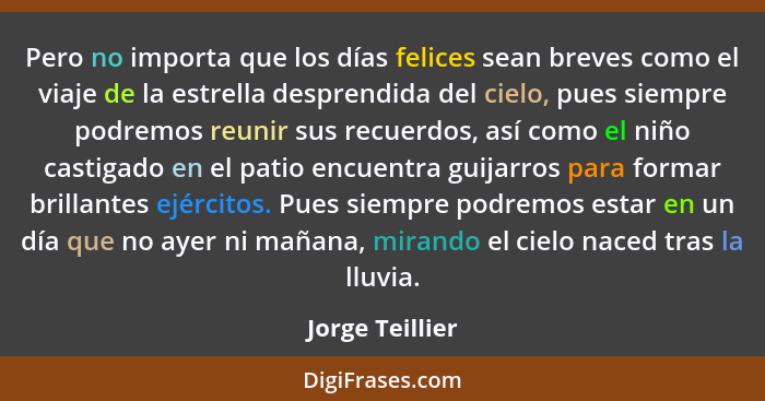 Pero no importa que los días felices sean breves como el viaje de la estrella desprendida del cielo, pues siempre podremos reunir sus... - Jorge Teillier