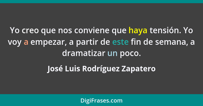 Yo creo que nos conviene que haya tensión. Yo voy a empezar, a partir de este fin de semana, a dramatizar un poco.... - José Luis Rodríguez Zapatero