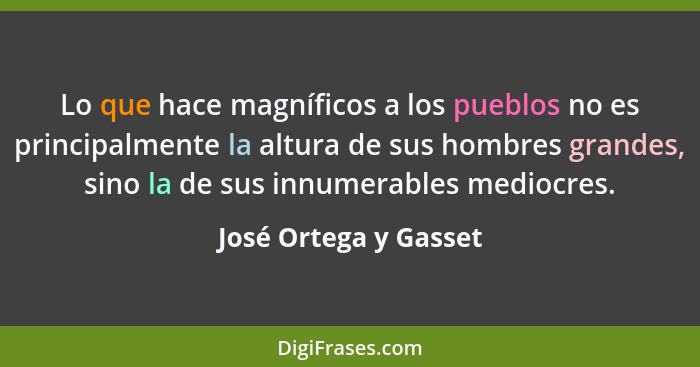 Lo que hace magníficos a los pueblos no es principalmente la altura de sus hombres grandes, sino la de sus innumerables mediocr... - José Ortega y Gasset