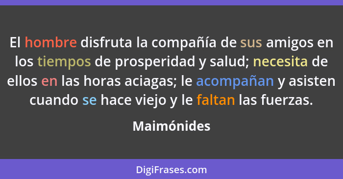 El hombre disfruta la compañía de sus amigos en los tiempos de prosperidad y salud; necesita de ellos en las horas aciagas; le acompañan... - Maimónides