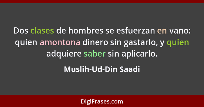 Dos clases de hombres se esfuerzan en vano: quien amontona dinero sin gastarlo, y quien adquiere saber sin aplicarlo.... - Muslih-Ud-Din Saadi