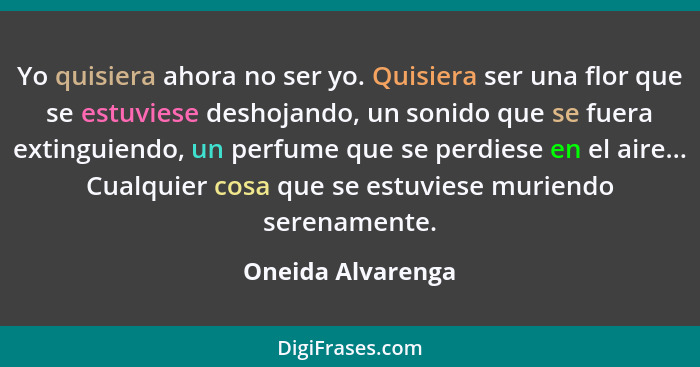 Yo quisiera ahora no ser yo. Quisiera ser una flor que se estuviese deshojando, un sonido que se fuera extinguiendo, un perfume que... - Oneida Alvarenga