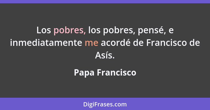 Los pobres, los pobres, pensé, e inmediatamente me acordé de Francisco de Asís.... - Papa Francisco