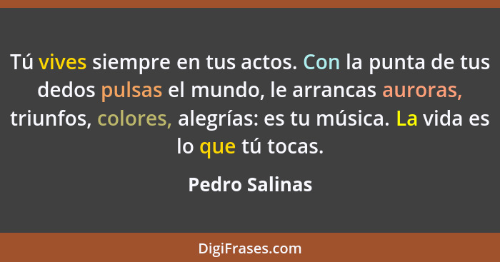 Tú vives siempre en tus actos. Con la punta de tus dedos pulsas el mundo, le arrancas auroras, triunfos, colores, alegrías: es tu músi... - Pedro Salinas