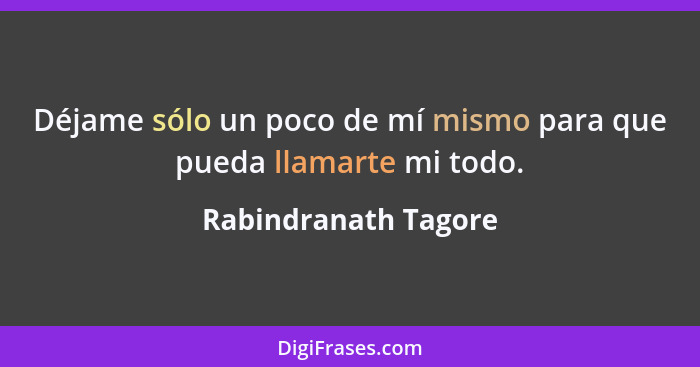 Déjame sólo un poco de mí mismo para que pueda llamarte mi todo.... - Rabindranath Tagore