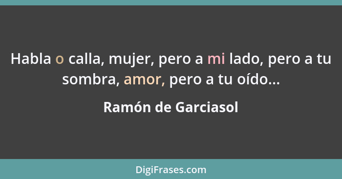 Habla o calla, mujer, pero a mi lado, pero a tu sombra, amor, pero a tu oído...... - Ramón de Garciasol