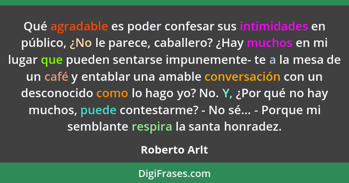 Qué agradable es poder confesar sus intimidades en público, ¿No le parece, caballero? ¿Hay muchos en mi lugar que pueden sentarse impun... - Roberto Arlt