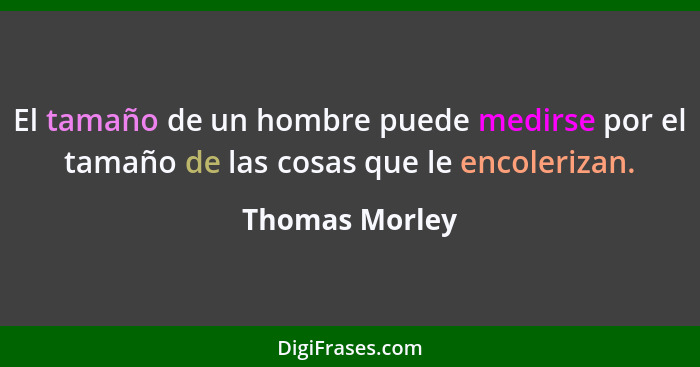 El tamaño de un hombre puede medirse por el tamaño de las cosas que le encolerizan.... - Thomas Morley