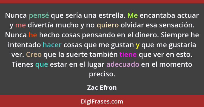 Nunca pensé que sería una estrella. Me encantaba actuar y me divertía mucho y no quiero olvidar esa sensación. Nunca he hecho cosas pensan... - Zac Efron