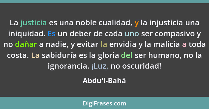 La justicia es una noble cualidad, y la injusticia una iniquidad. Es un deber de cada uno ser compasivo y no dañar a nadie, y evitar... - Abdu'l-Bahá